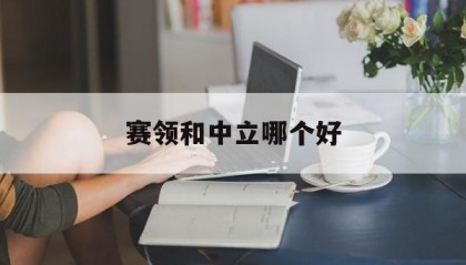 赛领和中立哪个好(赛领cylion官网)